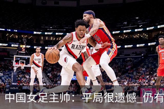 中国女足主帅：平局很遗憾 仍有信心以小组头名出线