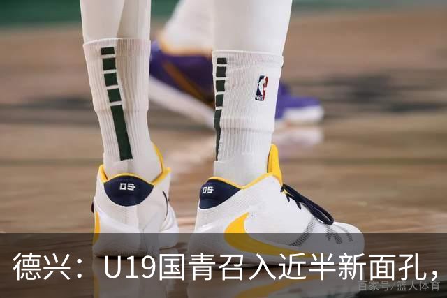 德兴：U19国青召入近半新面孔，邀约印尼国青队来华热身两场